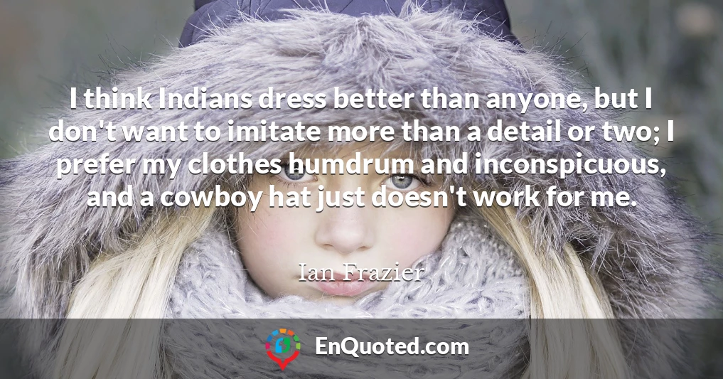 I think Indians dress better than anyone, but I don't want to imitate more than a detail or two; I prefer my clothes humdrum and inconspicuous, and a cowboy hat just doesn't work for me.