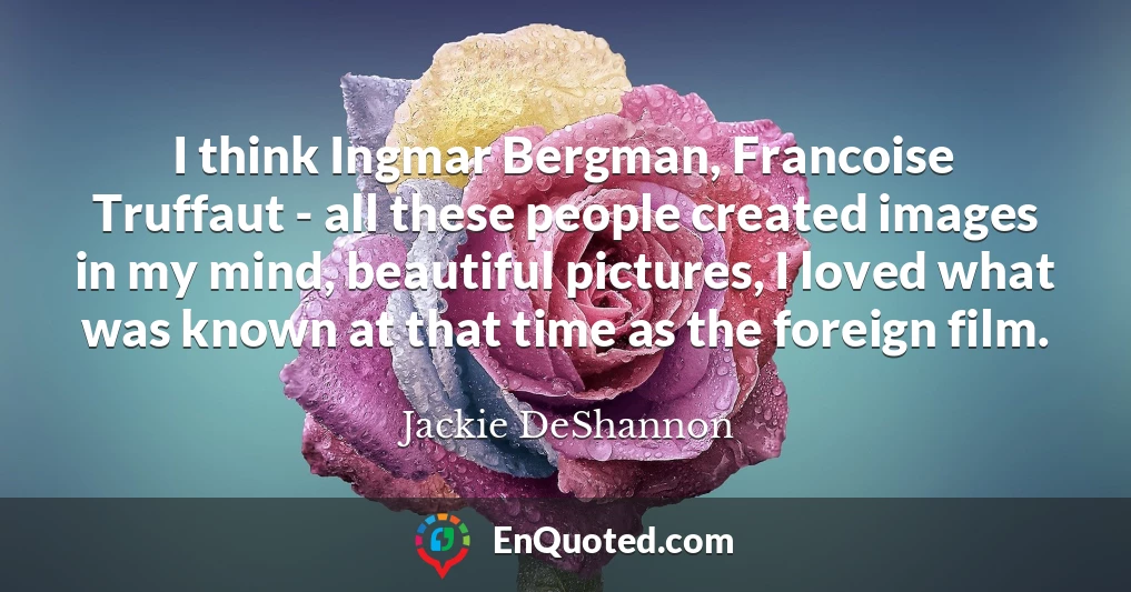 I think Ingmar Bergman, Francoise Truffaut - all these people created images in my mind, beautiful pictures, I loved what was known at that time as the foreign film.