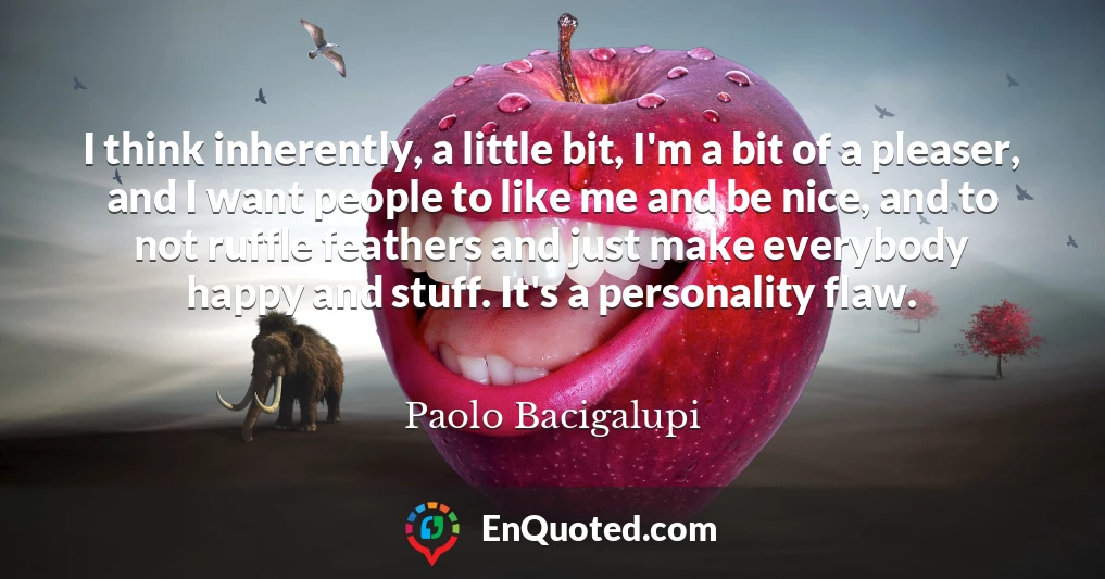 I think inherently, a little bit, I'm a bit of a pleaser, and I want people to like me and be nice, and to not ruffle feathers and just make everybody happy and stuff. It's a personality flaw.
