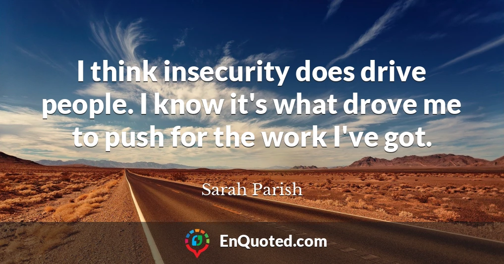 I think insecurity does drive people. I know it's what drove me to push for the work I've got.