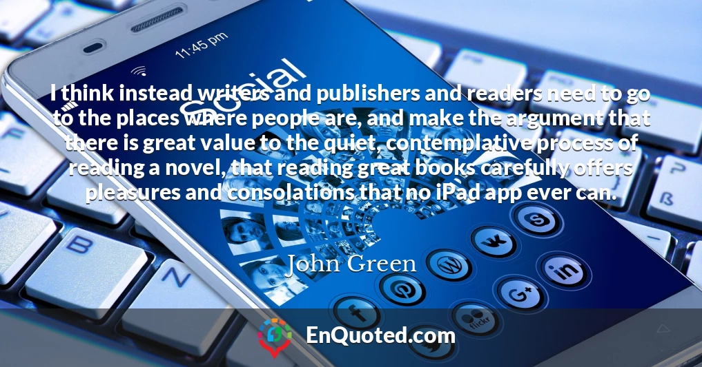 I think instead writers and publishers and readers need to go to the places where people are, and make the argument that there is great value to the quiet, contemplative process of reading a novel, that reading great books carefully offers pleasures and consolations that no iPad app ever can.