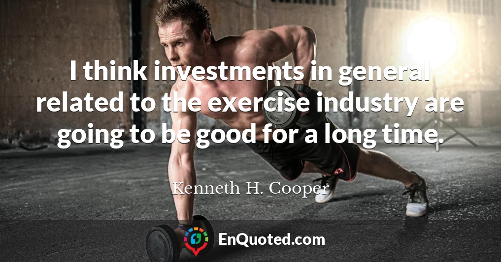 I think investments in general related to the exercise industry are going to be good for a long time.