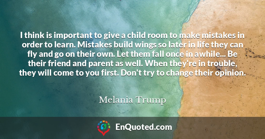 I think is important to give a child room to make mistakes in order to learn. Mistakes build wings so later in life they can fly and go on their own. Let them fall once in awhile... Be their friend and parent as well. When they're in trouble, they will come to you first. Don't try to change their opinion.