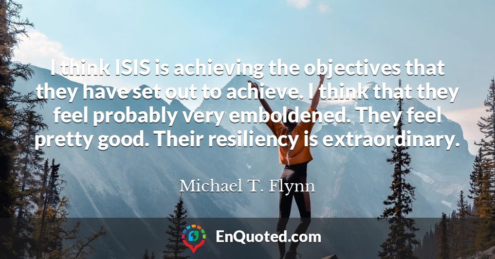 I think ISIS is achieving the objectives that they have set out to achieve. I think that they feel probably very emboldened. They feel pretty good. Their resiliency is extraordinary.