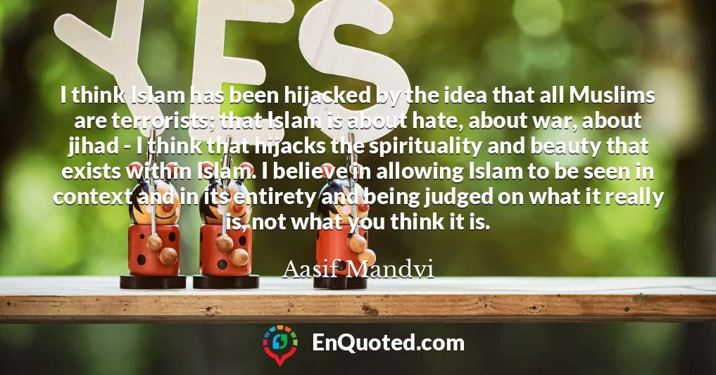 I think Islam has been hijacked by the idea that all Muslims are terrorists; that Islam is about hate, about war, about jihad - I think that hijacks the spirituality and beauty that exists within Islam. I believe in allowing Islam to be seen in context and in its entirety and being judged on what it really is, not what you think it is.