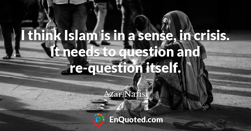 I think Islam is in a sense, in crisis. It needs to question and re-question itself.