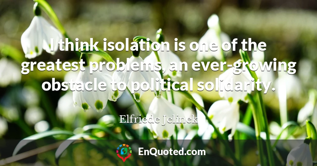 I think isolation is one of the greatest problems, an ever-growing obstacle to political solidarity.