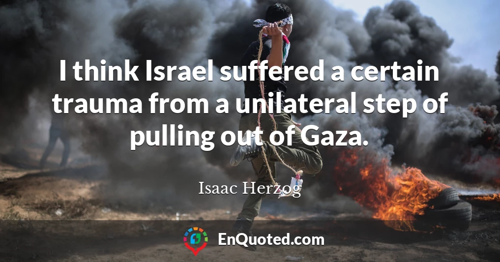 I think Israel suffered a certain trauma from a unilateral step of pulling out of Gaza.