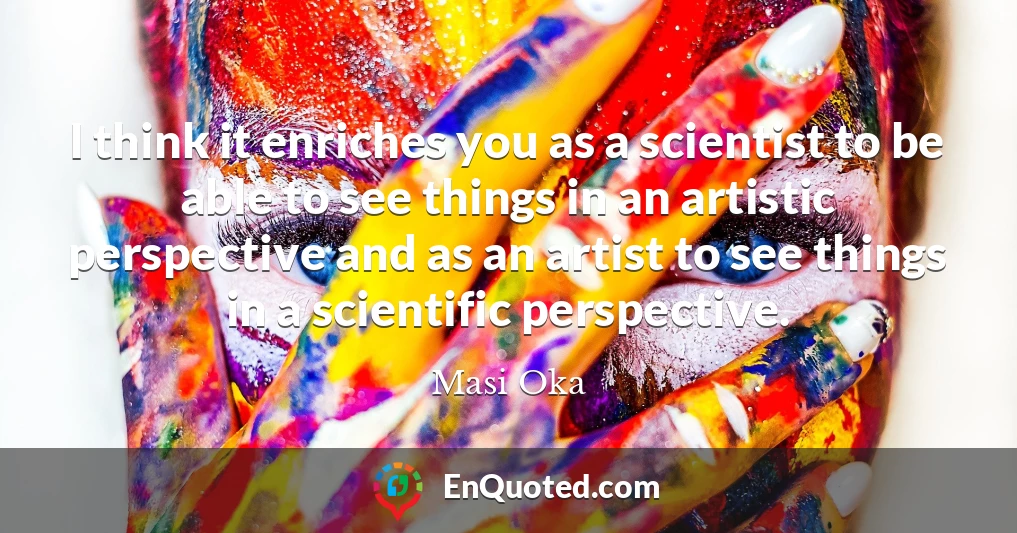 I think it enriches you as a scientist to be able to see things in an artistic perspective and as an artist to see things in a scientific perspective.