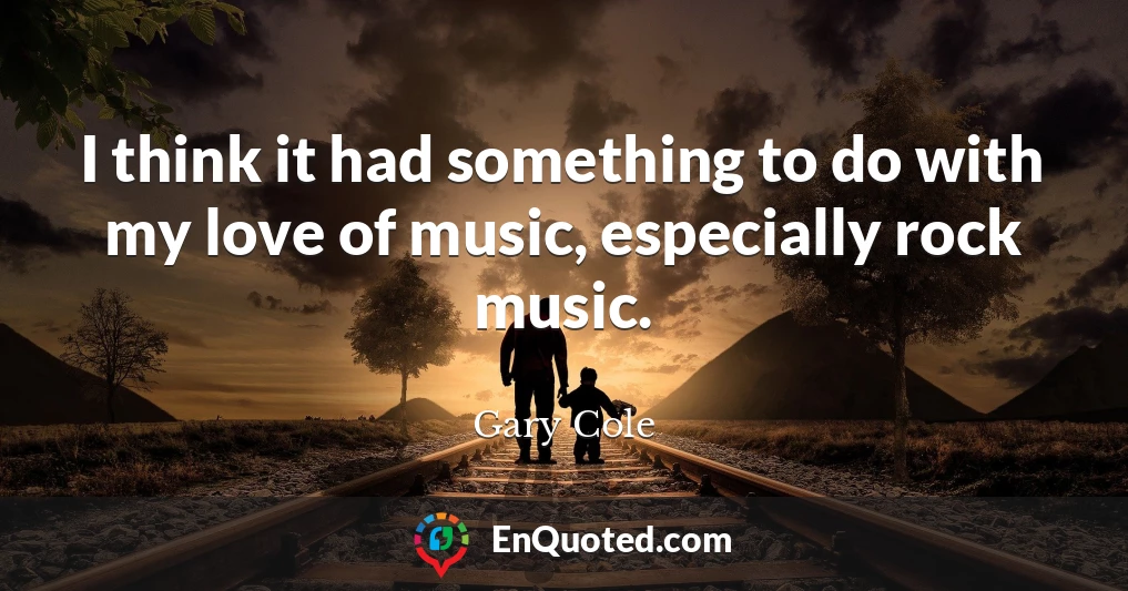 I think it had something to do with my love of music, especially rock music.