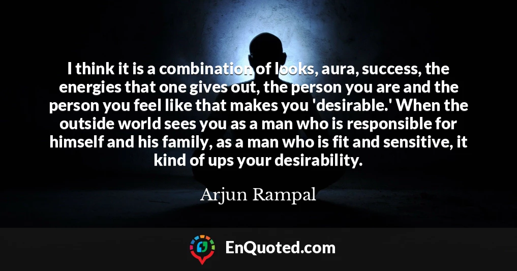 I think it is a combination of looks, aura, success, the energies that one gives out, the person you are and the person you feel like that makes you 'desirable.' When the outside world sees you as a man who is responsible for himself and his family, as a man who is fit and sensitive, it kind of ups your desirability.