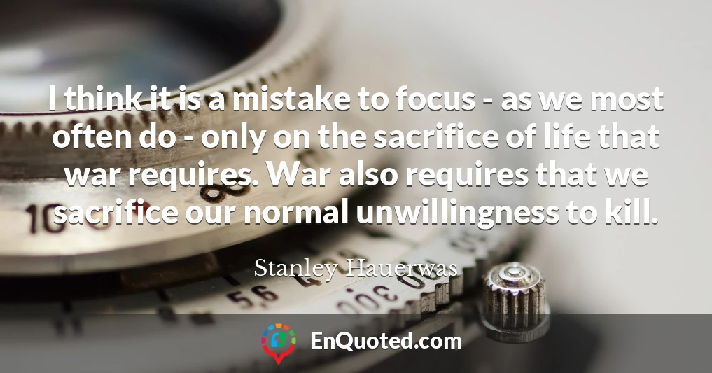 I think it is a mistake to focus - as we most often do - only on the sacrifice of life that war requires. War also requires that we sacrifice our normal unwillingness to kill.
