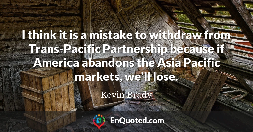 I think it is a mistake to withdraw from Trans-Pacific Partnership because if America abandons the Asia Pacific markets, we'll lose.