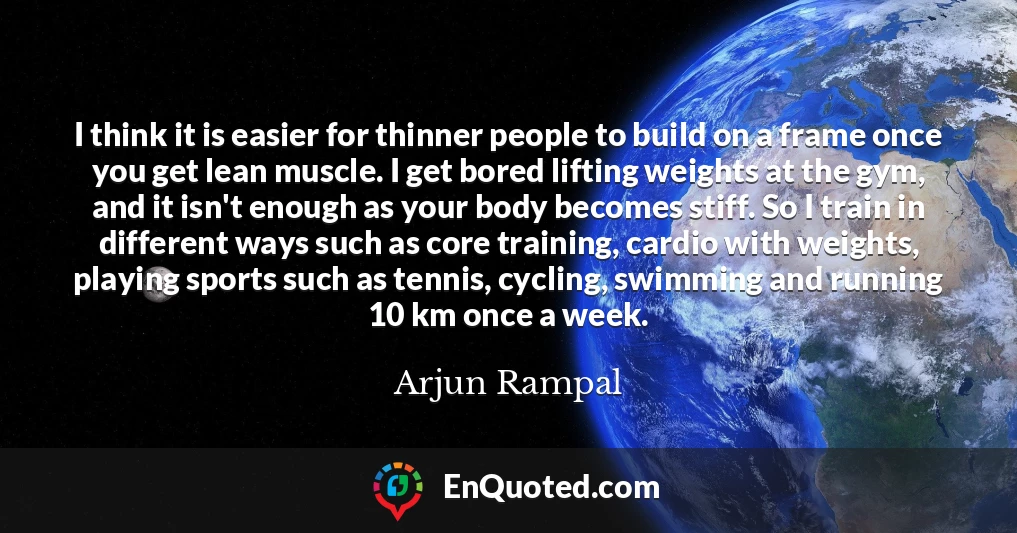 I think it is easier for thinner people to build on a frame once you get lean muscle. I get bored lifting weights at the gym, and it isn't enough as your body becomes stiff. So I train in different ways such as core training, cardio with weights, playing sports such as tennis, cycling, swimming and running 10 km once a week.