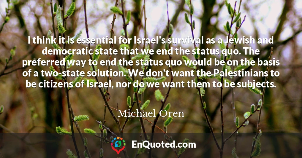 I think it is essential for Israel's survival as a Jewish and democratic state that we end the status quo. The preferred way to end the status quo would be on the basis of a two-state solution. We don't want the Palestinians to be citizens of Israel, nor do we want them to be subjects.