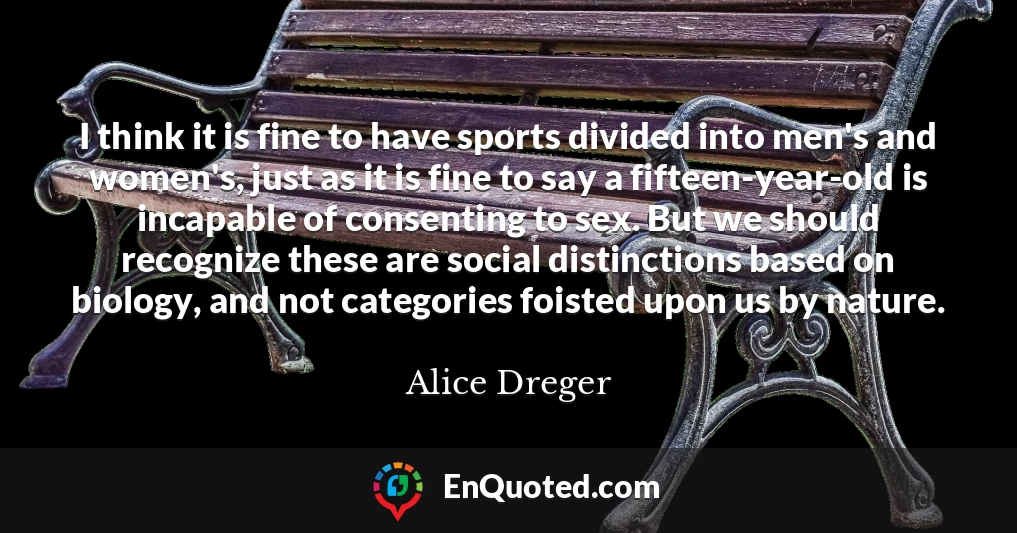 I think it is fine to have sports divided into men's and women's, just as it is fine to say a fifteen-year-old is incapable of consenting to sex. But we should recognize these are social distinctions based on biology, and not categories foisted upon us by nature.