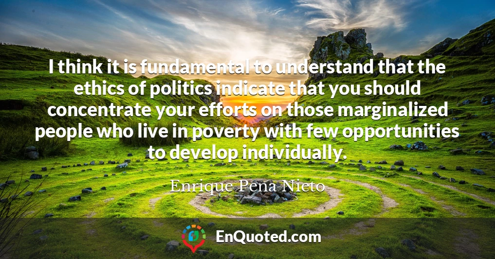 I think it is fundamental to understand that the ethics of politics indicate that you should concentrate your efforts on those marginalized people who live in poverty with few opportunities to develop individually.