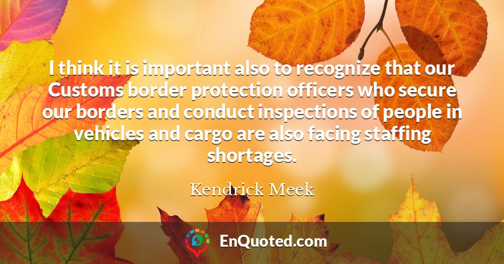 I think it is important also to recognize that our Customs border protection officers who secure our borders and conduct inspections of people in vehicles and cargo are also facing staffing shortages.