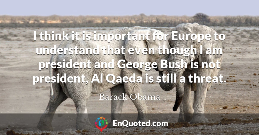 I think it is important for Europe to understand that even though I am president and George Bush is not president, Al Qaeda is still a threat.