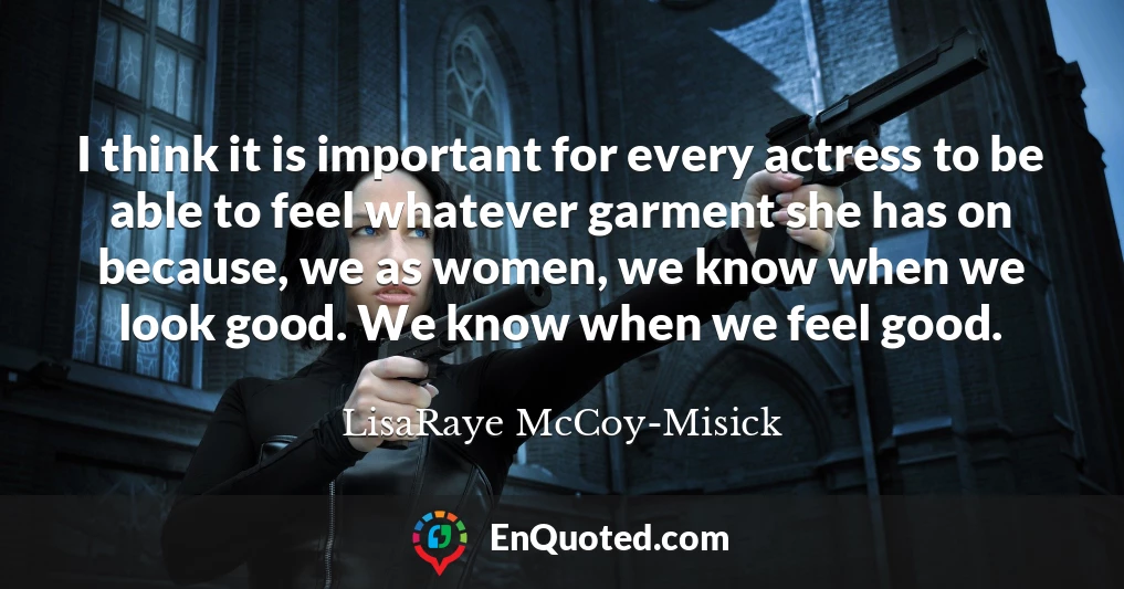 I think it is important for every actress to be able to feel whatever garment she has on because, we as women, we know when we look good. We know when we feel good.