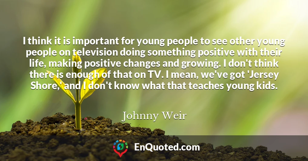 I think it is important for young people to see other young people on television doing something positive with their life, making positive changes and growing. I don't think there is enough of that on TV. I mean, we've got 'Jersey Shore,' and I don't know what that teaches young kids.