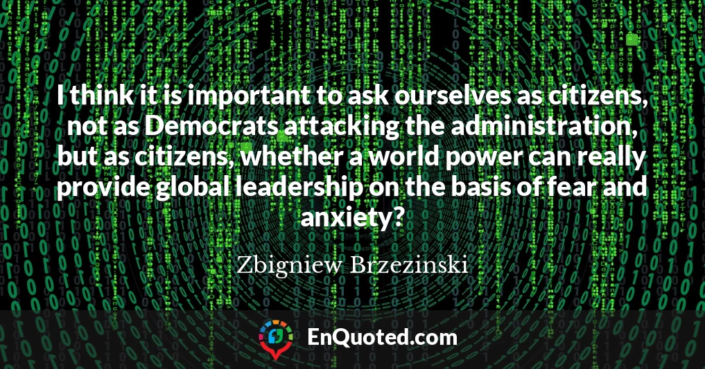 I think it is important to ask ourselves as citizens, not as Democrats attacking the administration, but as citizens, whether a world power can really provide global leadership on the basis of fear and anxiety?