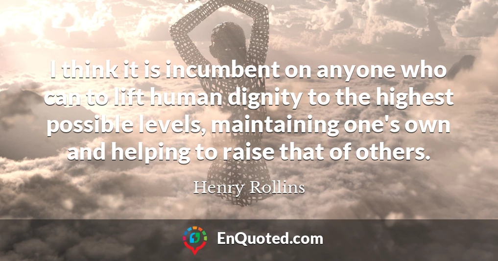 I think it is incumbent on anyone who can to lift human dignity to the highest possible levels, maintaining one's own and helping to raise that of others.