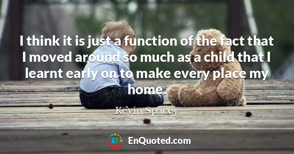 I think it is just a function of the fact that I moved around so much as a child that I learnt early on to make every place my home.