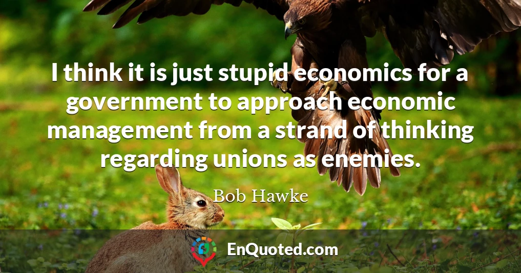 I think it is just stupid economics for a government to approach economic management from a strand of thinking regarding unions as enemies.
