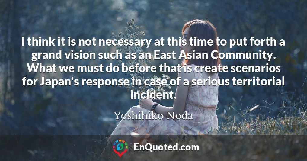 I think it is not necessary at this time to put forth a grand vision such as an East Asian Community. What we must do before that is create scenarios for Japan's response in case of a serious territorial incident.