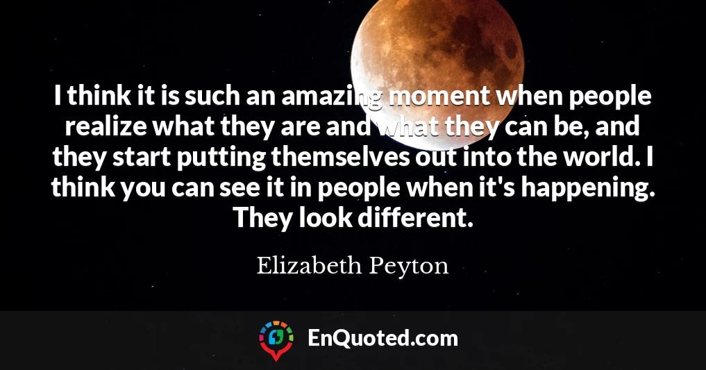 I think it is such an amazing moment when people realize what they are and what they can be, and they start putting themselves out into the world. I think you can see it in people when it's happening. They look different.