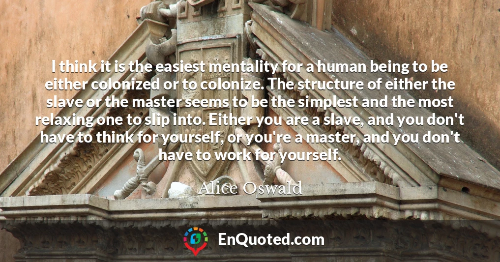 I think it is the easiest mentality for a human being to be either colonized or to colonize. The structure of either the slave or the master seems to be the simplest and the most relaxing one to slip into. Either you are a slave, and you don't have to think for yourself, or you're a master, and you don't have to work for yourself.