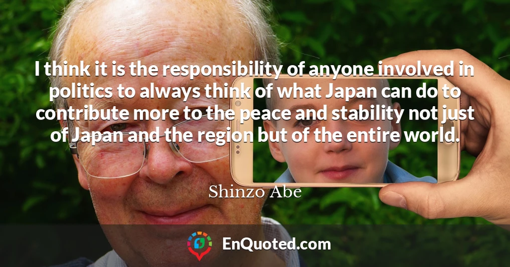 I think it is the responsibility of anyone involved in politics to always think of what Japan can do to contribute more to the peace and stability not just of Japan and the region but of the entire world.