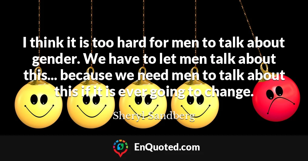 I think it is too hard for men to talk about gender. We have to let men talk about this... because we need men to talk about this if it is ever going to change.