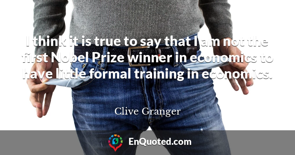 I think it is true to say that I am not the first Nobel Prize winner in economics to have little formal training in economics.