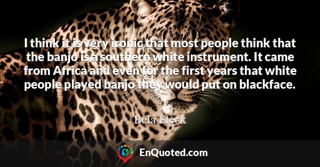 I think it is very ironic that most people think that the banjo is a southern white instrument. It came from Africa and even for the first years that white people played banjo they would put on blackface.