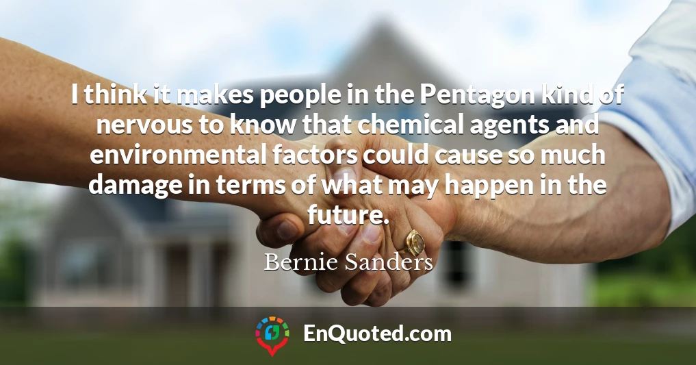 I think it makes people in the Pentagon kind of nervous to know that chemical agents and environmental factors could cause so much damage in terms of what may happen in the future.