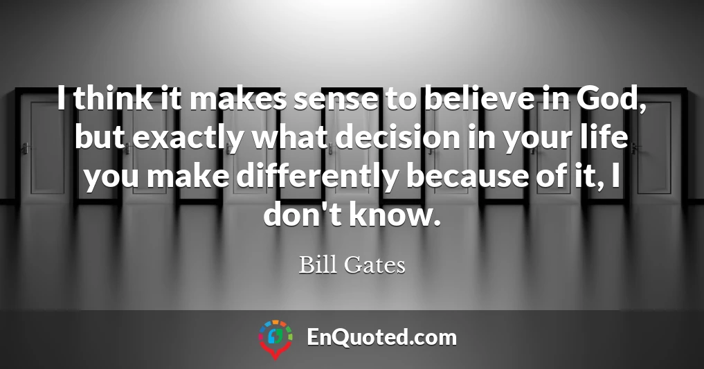 I think it makes sense to believe in God, but exactly what decision in your life you make differently because of it, I don't know.