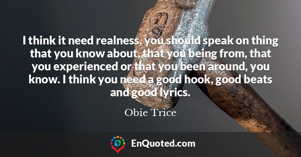 I think it need realness, you should speak on thing that you know about, that you being from, that you experienced or that you been around, you know. I think you need a good hook, good beats and good lyrics.