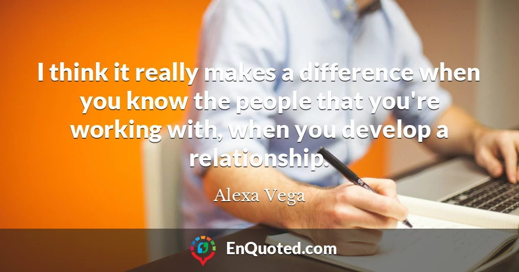 I think it really makes a difference when you know the people that you're working with, when you develop a relationship.