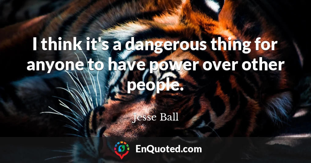 I think it's a dangerous thing for anyone to have power over other people.