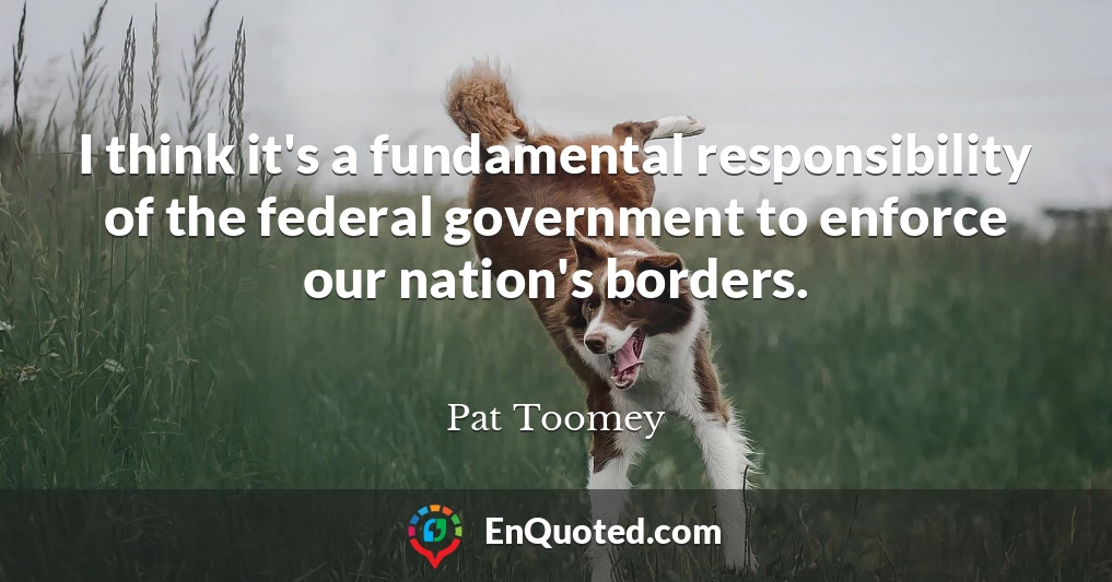 I think it's a fundamental responsibility of the federal government to enforce our nation's borders.