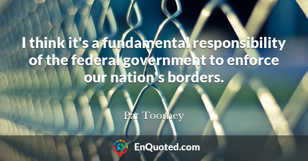 I think it's a fundamental responsibility of the federal government to enforce our nation's borders.