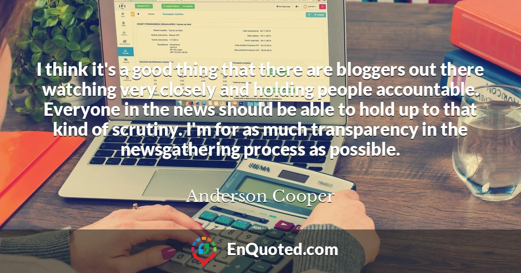 I think it's a good thing that there are bloggers out there watching very closely and holding people accountable. Everyone in the news should be able to hold up to that kind of scrutiny. I'm for as much transparency in the newsgathering process as possible.
