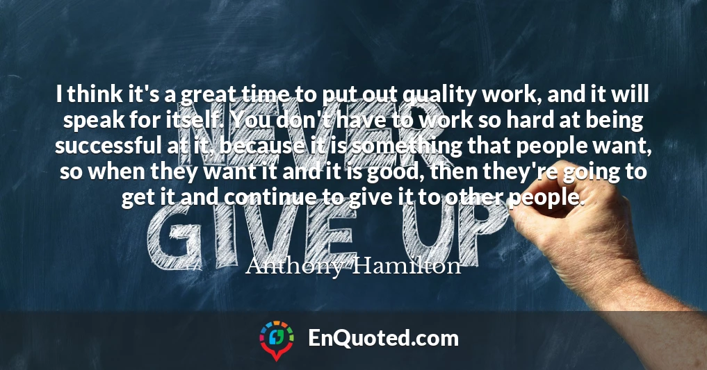 I think it's a great time to put out quality work, and it will speak for itself. You don't have to work so hard at being successful at it, because it is something that people want, so when they want it and it is good, then they're going to get it and continue to give it to other people.