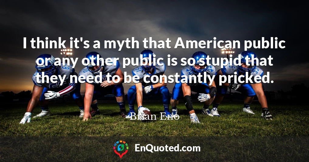 I think it's a myth that American public or any other public is so stupid that they need to be constantly pricked.