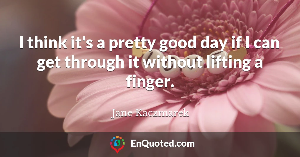 I think it's a pretty good day if I can get through it without lifting a finger.