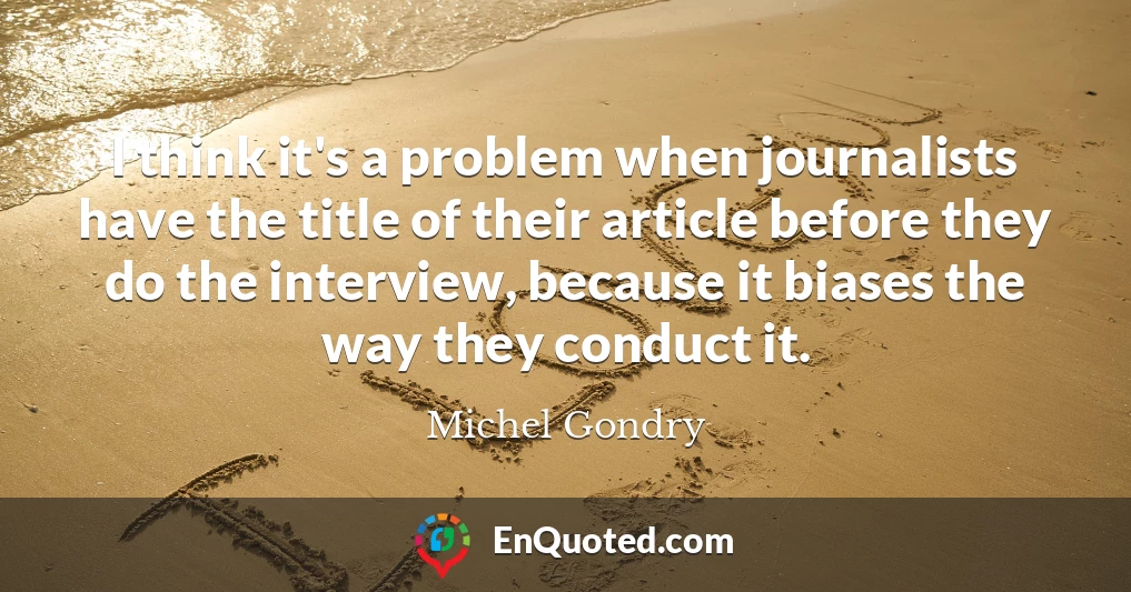 I think it's a problem when journalists have the title of their article before they do the interview, because it biases the way they conduct it.