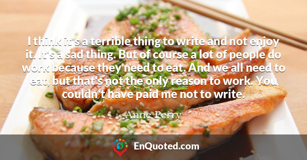 I think it's a terrible thing to write and not enjoy it. It's a sad thing. But of course a lot of people do work because they need to eat. And we all need to eat, but that's not the only reason to work. You couldn't have paid me not to write.