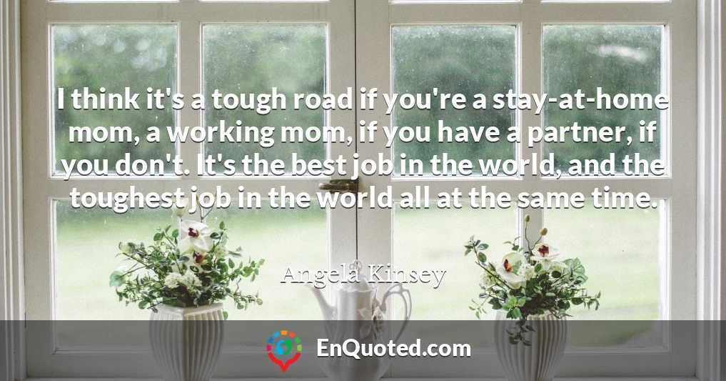 I think it's a tough road if you're a stay-at-home mom, a working mom, if you have a partner, if you don't. It's the best job in the world, and the toughest job in the world all at the same time.